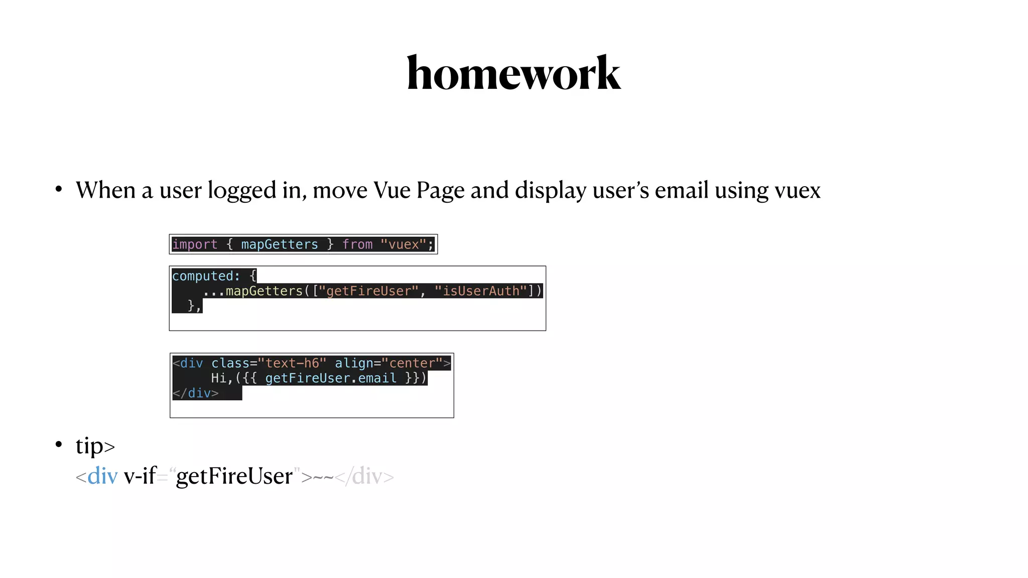 homework
• When a user logged in, move Vue Page and display user’s email using vuex


• tip>
 
<div v-if=“getFireUser">~~</div>
 
computed: {


...mapGetters(["getFireUser", "isUserAuth"])


},


<div class="text-h6" align="center">


Hi,({{ getFireUser.email }})


</div>


import { mapGetters } from "vuex";
 