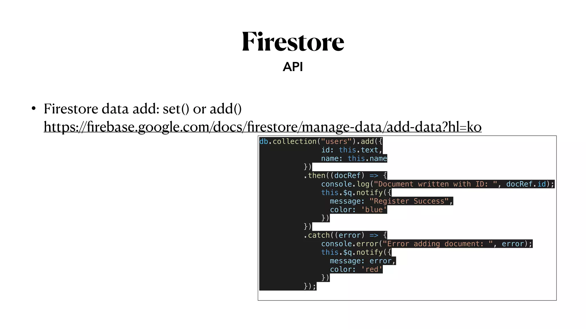 Firestore
• Firestore data add: set() or add()
 
https://
fi
rebase.google.com/docs/
fi
restore/manage-data/add-data?hl=ko
API
db.collection("users").add({


id: this.text,


name: this.name


})


.then((docRef) => {


console.log("Document written with ID: ", docRef.id);


this.$q.notify({


message: "Register Success",


color: 'blue'


})


})


.catch((error) => {


console.error("Error adding document: ", error);


this.$q.notify({


message: error,


color: 'red'


})


});


 