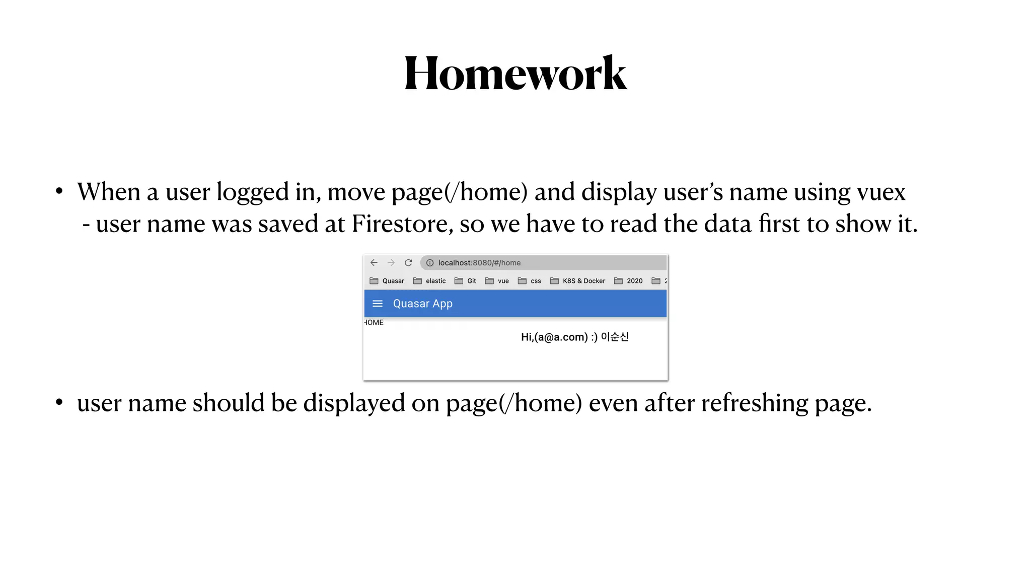 Homework
• When a user logged in, move page(/home) and display user’s name using vuex
 
- user name was saved at Firestore, so we have to read the data
fi
rst to show it.


• user name should be displayed on page(/home) even after refreshing page.
 