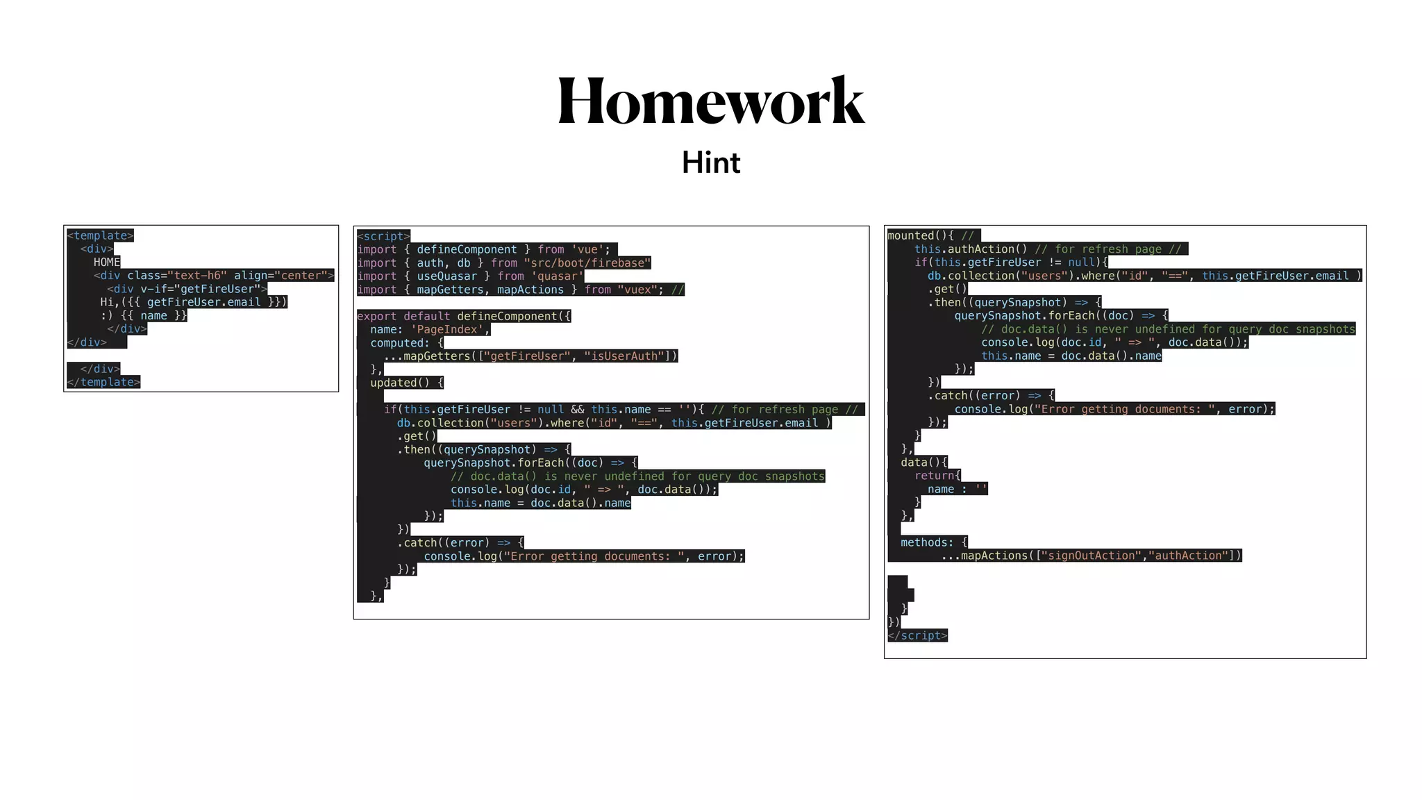 Homework
Hint
<template>


<div>


HOME


<div class="text-h6" align="center">


<div v-if="getFireUser">


Hi,({{ getFireUser.email }})


:) {{ name }}


</div>


</div>


</div>


</template>
<script>


import { defineComponent } from 'vue';


import { auth, db } from "src/boot/firebase"


import { useQuasar } from 'quasar'


import { mapGetters, mapActions } from "vuex"; //


export default defineComponent({


name: 'PageIndex',


computed: {


...mapGetters(["getFireUser", "isUserAuth"])


},


updated() {




if(this.getFireUser != null && this.name == ''){ // for refresh page //


db.collection("users").where("id", "==", this.getFireUser.email )


.get()


.then((querySnapshot) => {


querySnapshot.forEach((doc) => {


// doc.data() is never undefined for query doc snapshots


console.log(doc.id, " => ", doc.data());


this.name = doc.data().name


});


})


.catch((error) => {


console.log("Error getting documents: ", error);


});


}


},


mounted(){ //


this.authAction() // for refresh page //


if(this.getFireUser != null){


db.collection("users").where("id", "==", this.getFireUser.email )


.get()


.then((querySnapshot) => {


querySnapshot.forEach((doc) => {


// doc.data() is never undefined for query doc snapshots


console.log(doc.id, " => ", doc.data());


this.name = doc.data().name


});


})


.catch((error) => {


console.log("Error getting documents: ", error);


});


}


},


data(){


return{


name : ''


}


},




methods: {


...mapActions(["signOutAction","authAction"])






}


})


</script>


 