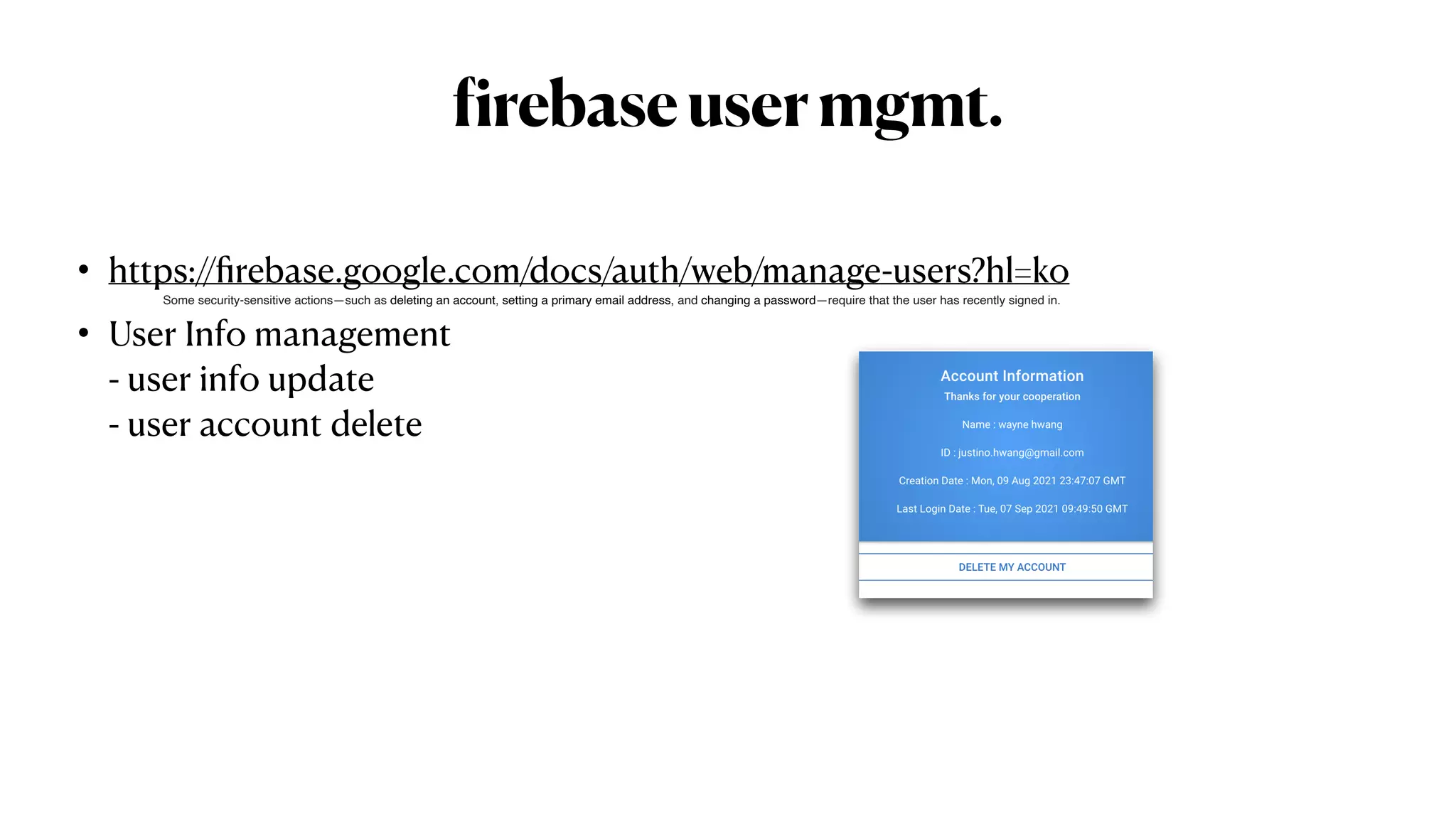 f
irebaseusermgmt.
• https://
fi
rebase.google.com/docs/auth/web/manage-users?hl=ko


• User Info management
 
- user info update
 
- user account delete
Some security-sensitive actions—such as deleting an account, setting a primary email address, and changing a password—require that the user has recently signed in. 
 