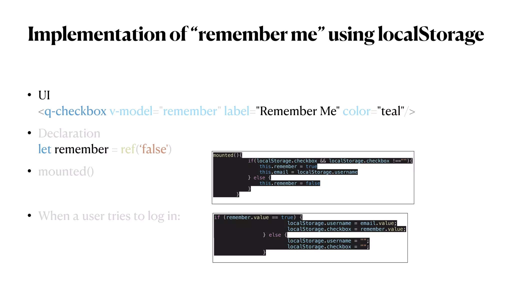 Implementationof“rememberme”usinglocalStorage
• UI
 
<q-checkbox v-model="remember" label="Remember Me" color="teal"/>


• Declaration
 
let remember = ref(‘false')


• mounted()


• When a user tries to log in: if (remember.value == true) {


localStorage.username = email.value;


localStorage.checkbox = remember.value;


} else {


localStorage.username = "";


localStorage.checkbox = "";


}


mounted(){


if(localStorage.checkbox && localStorage.checkbox !==""){


this.remember = true


this.email = localStorage.username


} else {


this.remember = false


}


}


 