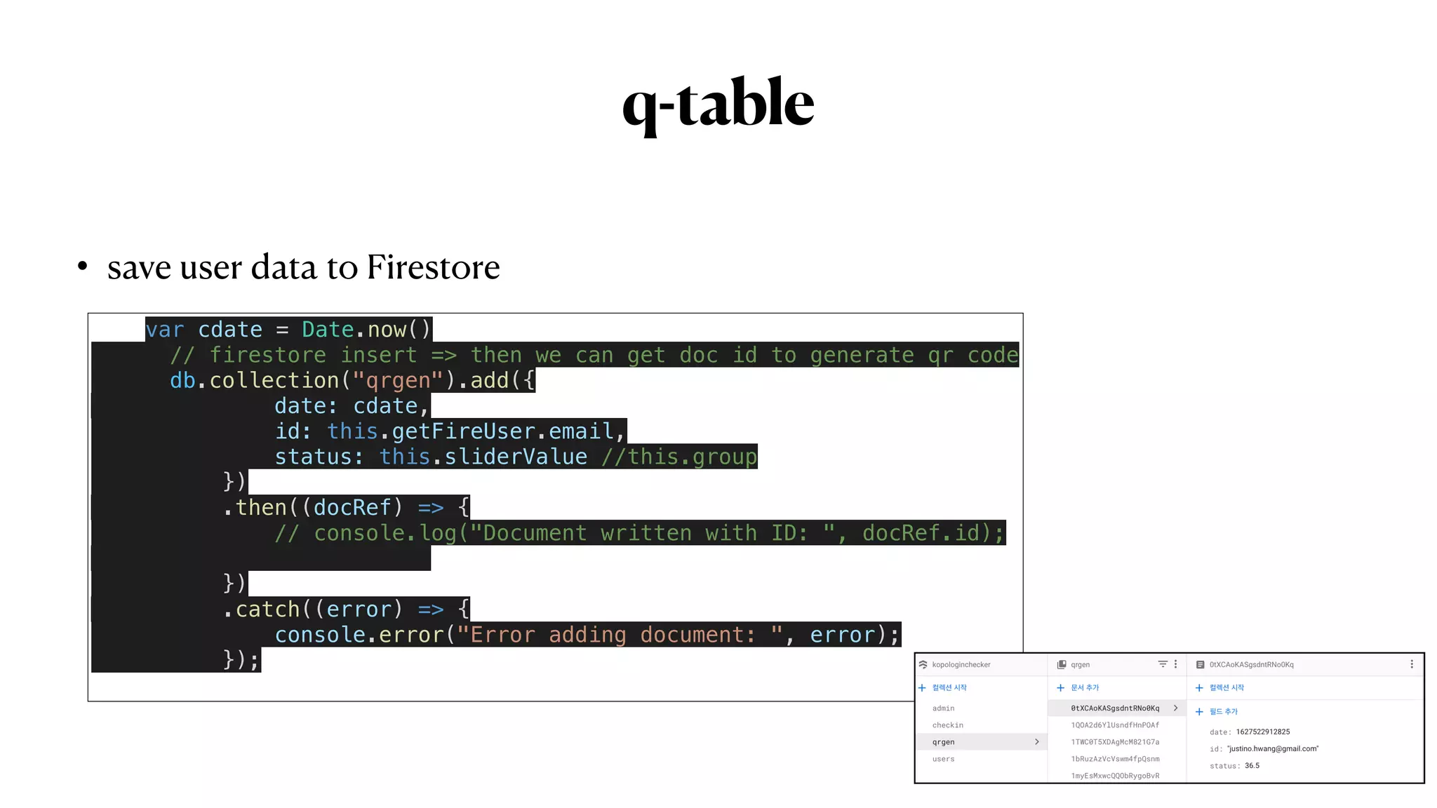 q-table
• save user data to Firestore
 
var cdate = Date.now()


// firestore insert => then we can get doc id to generate qr code


db.collection("qrgen").add({


date: cdate,


id: this.getFireUser.email,


status: this.sliderValue //this.group


})


.then((docRef) => {


// console.log("Document written with ID: ", docRef.id);




})


.catch((error) => {


console.error("Error adding document: ", error);


});


 