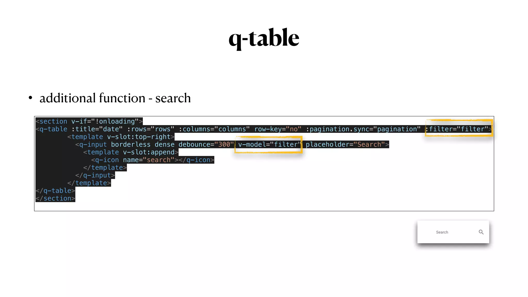 q-table
• additional function - search
<section v-if="!onloading">


<q-table :title="date" :rows="rows" :columns="columns" row-key="no" :pagination.sync="pagination" :filter="filter">


<template v-slot:top-right>


<q-input borderless dense debounce="300" v-model="filter" placeholder="Search">


<template v-slot:append>


<q-icon name="search"></q-icon>


</template>


</q-input>


</template>


</q-table>


</section>


 