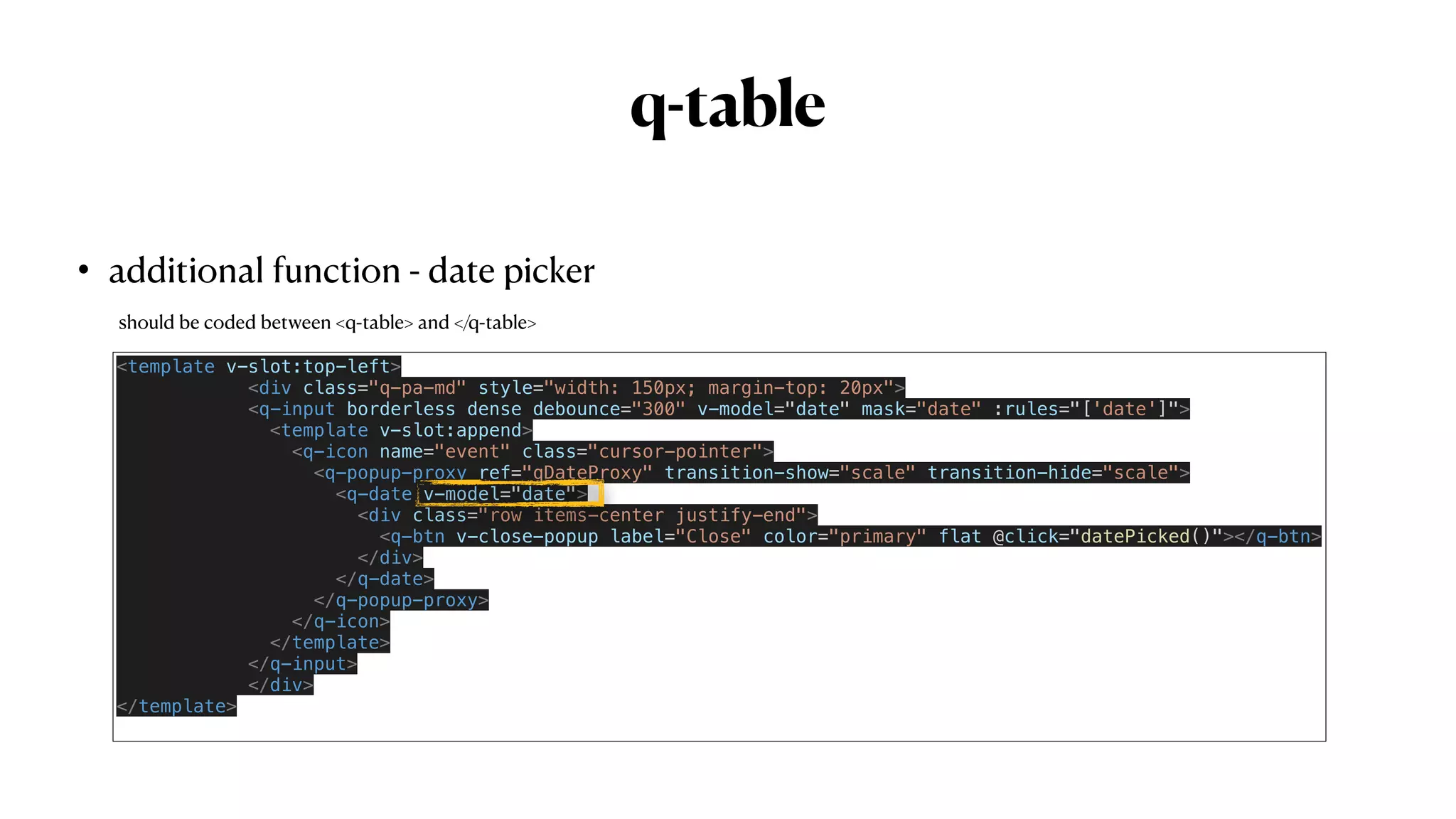 q-table
• additional function - date picker
<template v-slot:top-left>


<div class="q-pa-md" style="width: 150px; margin-top: 20px">


<q-input borderless dense debounce="300" v-model="date" mask="date" :rules="['date']">


<template v-slot:append>


<q-icon name="event" class="cursor-pointer">


<q-popup-proxy ref="qDateProxy" transition-show="scale" transition-hide="scale">


<q-date v-model="date">


<div class="row items-center justify-end">


<q-btn v-close-popup label="Close" color="primary" flat @click="datePicked()"></q-btn>


</div>


</q-date>


</q-popup-proxy>


</q-icon>


</template>


</q-input>


</div>


</template>


should be coded between <q-table> and </q-table>
 