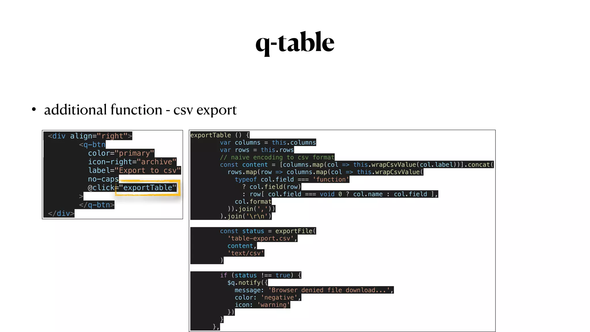 q-table
• additional function - csv export
<div align="right">


<q-btn


color="primary"


icon-right="archive"


label="Export to csv"


no-caps


@click="exportTable"


>
 
</q-btn>


</div>
exportTable () {


var columns = this.columns


var rows = this.rows


// naive encoding to csv format


const content = [columns.map(col => this.wrapCsvValue(col.label))].concat(


rows.map(row => columns.map(col => this.wrapCsvValue(


typeof col.field === 'function'


? col.field(row)


: row[ col.field === void 0 ? col.name : col.field ],


col.format


)).join(','))


).join('rn')


const status = exportFile(


'table-export.csv',


content,


'text/csv'


)


if (status !== true) {


$q.notify({


message: 'Browser denied file download...',


color: 'negative',


icon: 'warning'


})


}


},
 