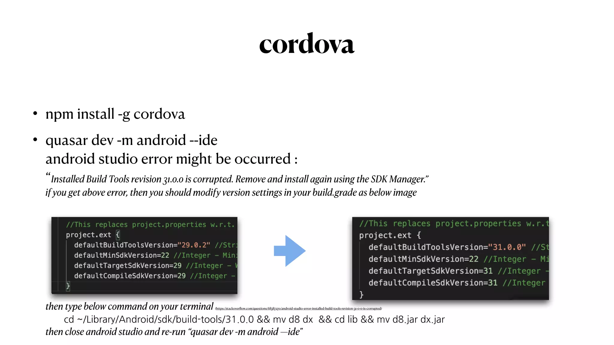 cordova
• npm install -g cordova


• quasar dev -m android --ide
 
android studio error might be occurred :
 
“Installed Build Tools revision 31.0.0 is corrupted. Remove and install again using the SDK Manager.”
 
if you get above error, then you should modify version settings in your build.grade as below image
 
        
then type below command on your terminal (https://stackover
fl
ow.com/questions/68387270/android-studio-error-installed-build-tools-revision-31-0-0-is-corrupted)
 
cd ~/Library/Android/sdk/build-tools/31.0.0 && mv d8 dx && cd lib && mv d8.jar dx.jar
 
then close android studio and re-run “quasar dev -m android —ide"
 