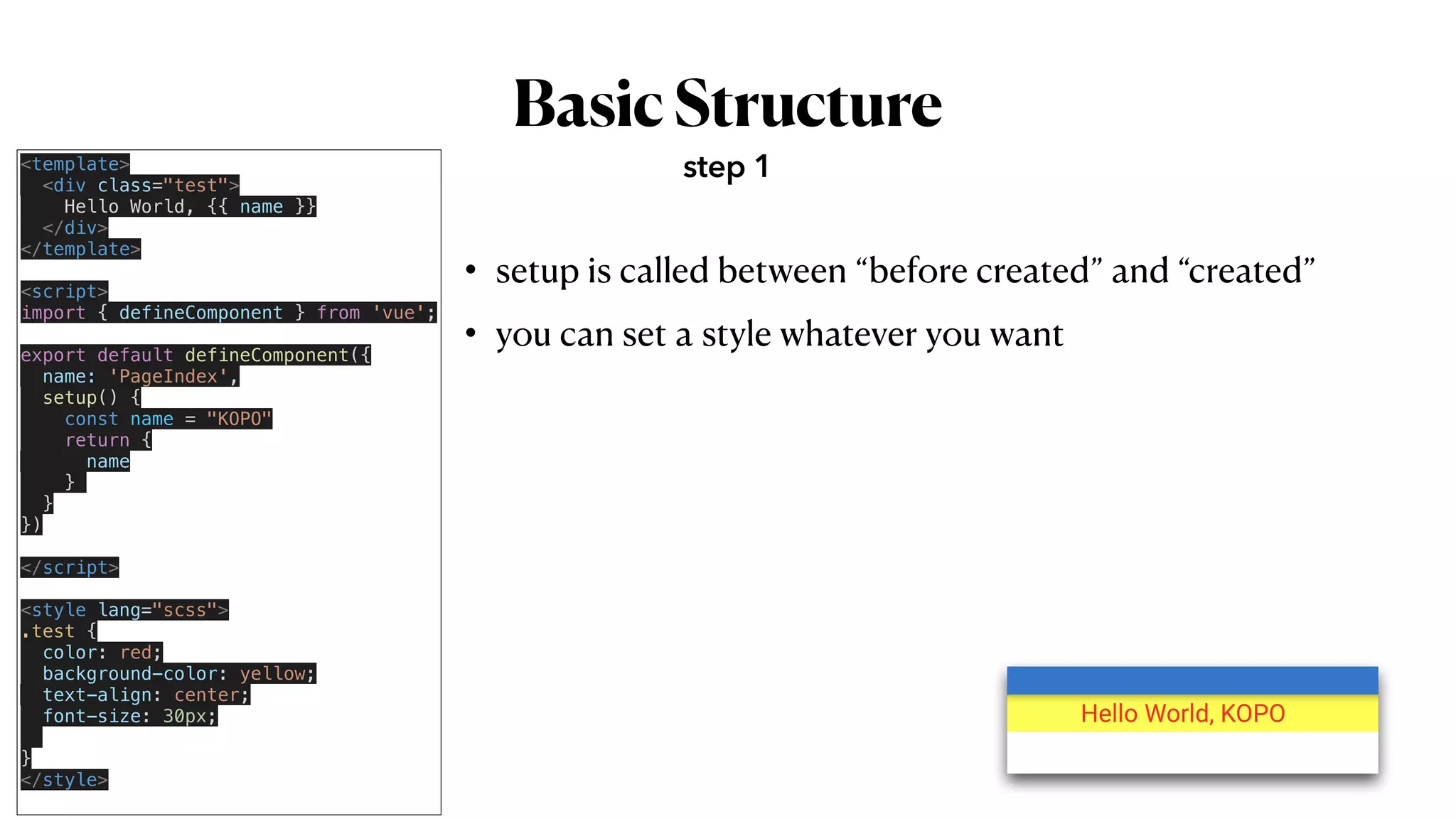 BasicStructure
• setup is called between “before created” and “created”


• you can set a style whatever you want
step 1
<template>


<div class="test">


Hello World, {{ name }}


</div>


</template>


<script>


import { defineComponent } from 'vue';


export default defineComponent({


name: 'PageIndex',


setup() {


const name = "KOPO"


return {


name


}


}


})


</script>


<style lang="scss">


.test {


color: red;


background-color: yellow;


text-align: center;


font-size: 30px;




}


</style>


 