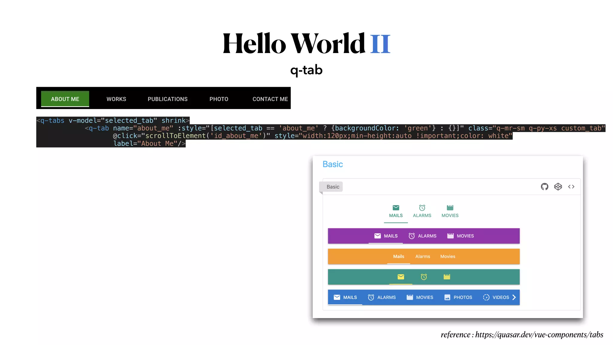 HelloWorldⅡ
q-tab
reference : https://quasar.dev/vue-components/tabs
<q-tabs v-model="selected_tab" shrink>


<q-tab name="about_me" :style="[selected_tab == 'about_me' ? {backgroundColor: 'green'} : {}]" class="q-mr-sm q-py-xs custom_tab"


@click="scrollToElement('id_about_me')" style="width:120px;min-height:auto !important;color: white"


label="About Me"/>
 