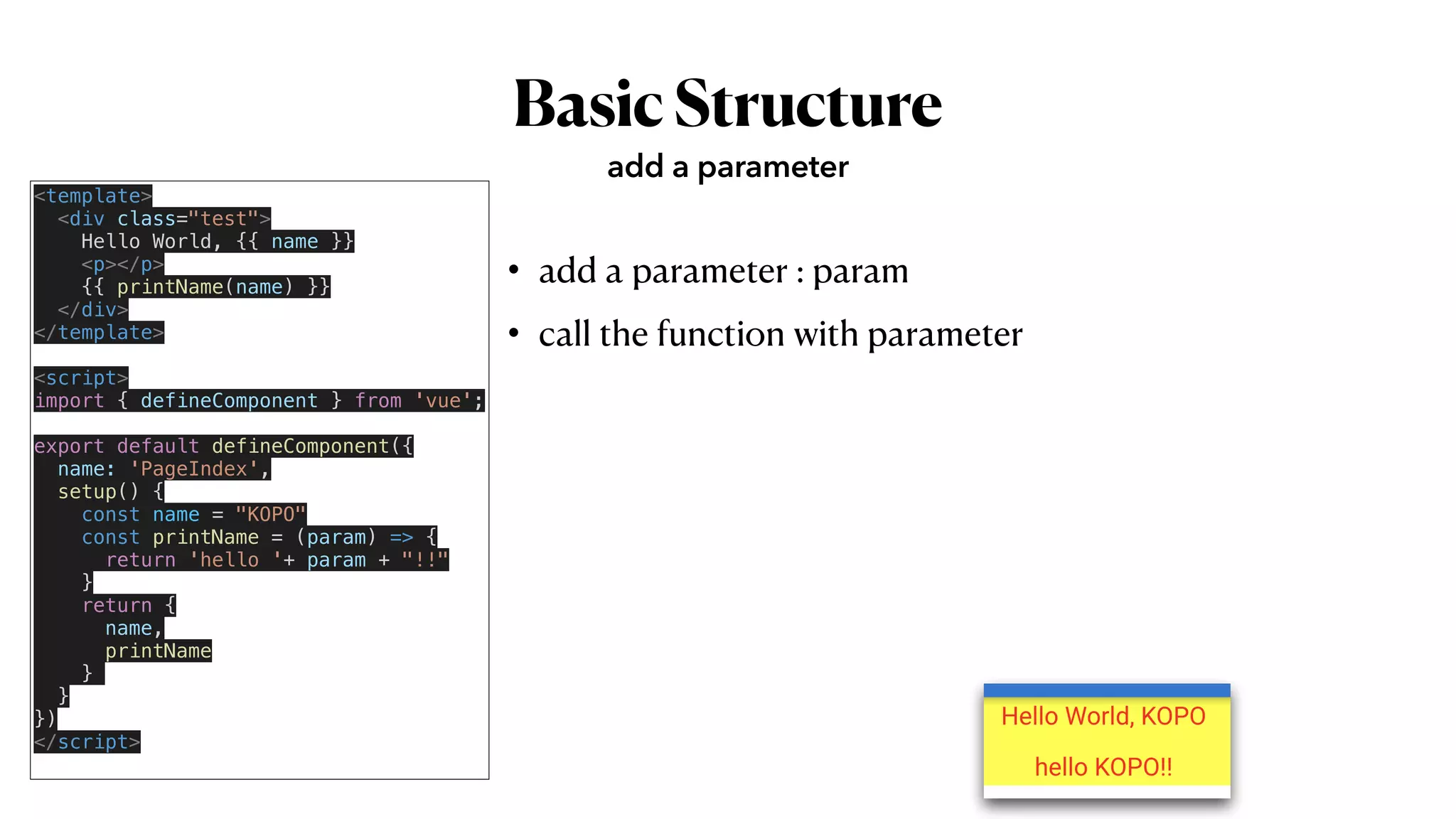 BasicStructure
• add a parameter : param


• call the function with parameter
add a parameter
<template>


<div class="test">


Hello World, {{ name }}


<p></p>


{{ printName(name) }}


</div>


</template>


<script>


import { defineComponent } from 'vue';


export default defineComponent({


name: 'PageIndex',


setup() {


const name = "KOPO"


const printName = (param) => {


return 'hello '+ param + "!!"


}


return {


name,


printName


}


}


})


</script>


 