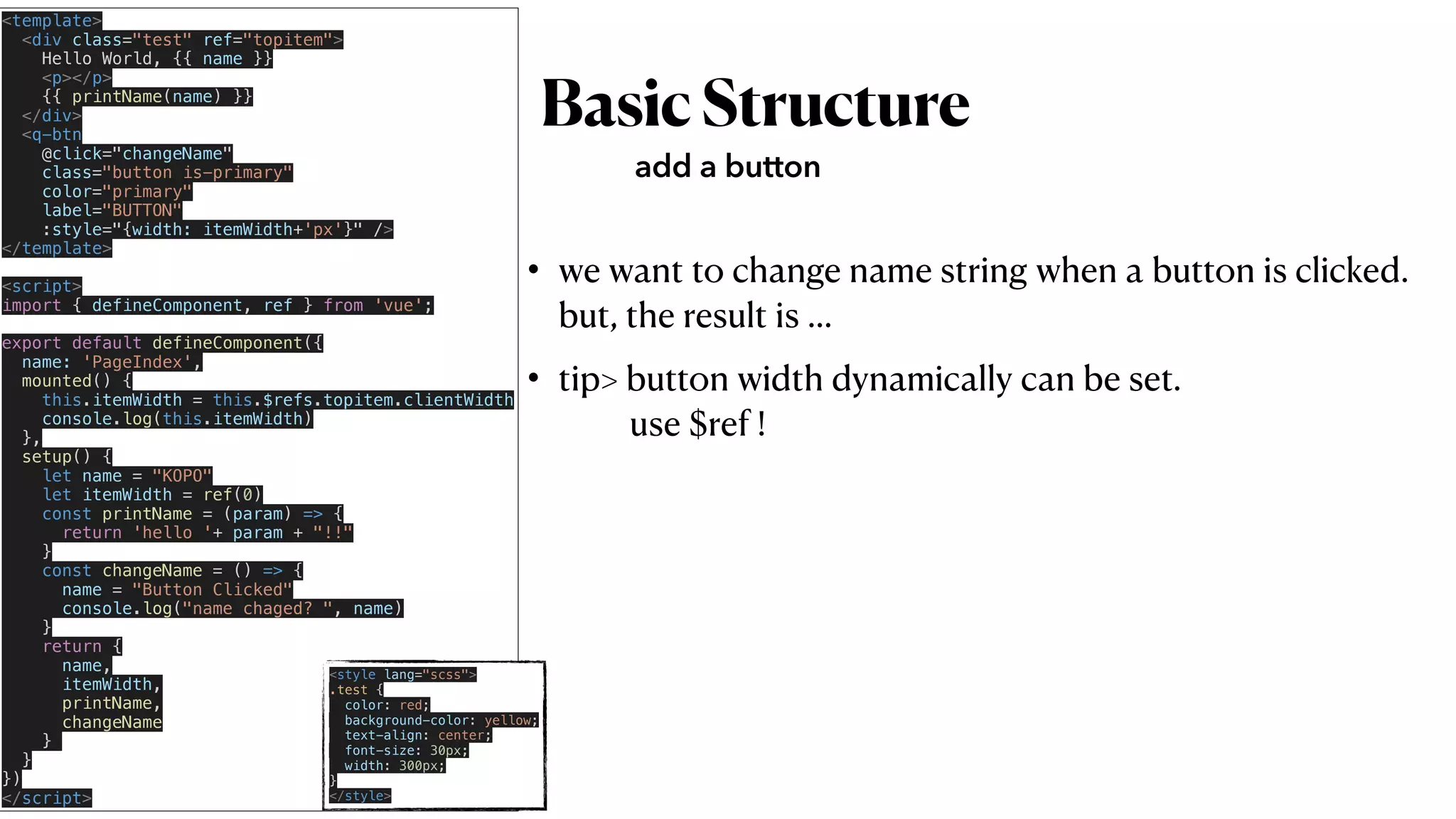 BasicStructure
• we want to change name string when a button is clicked.
 
but, the result is …


• tip> button width dynamically can be set.
 
use $ref !
add a button
<template>


<div class="test" ref="topitem">


Hello World, {{ name }}


<p></p>


{{ printName(name) }}


</div>


<q-btn


@click="changeName"


class="button is-primary"


color="primary"

label="BUTTON"


:style="{width: itemWidth+'px'}" />


</template>


<script>


import { defineComponent, ref } from 'vue';


export default defineComponent({


name: 'PageIndex',


mounted() {


this.itemWidth = this.$refs.topitem.clientWidth


console.log(this.itemWidth)


},


setup() {


let name = "KOPO"


let itemWidth = ref(0)


const printName = (param) => {


return 'hello '+ param + "!!"


}


const changeName = () => {


name = "Button Clicked"


console.log("name chaged? ", name)


}


return {


name,


itemWidth,


printName,


changeName


}


}


})


</script>
<style lang="scss">


.test {


color: red;


background-color: yellow;


text-align: center;


font-size: 30px;


width: 300px;


}


</style>
 