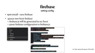 • npm install --save
fi
rebase


• quasar new boot
fi
rebase
 
->
fi
rebase.js will be generated in src/boot
 
-> paste
fi
rebase con
fi
guration to
fi
rebase.js
f
irebase
setting config.
ref : https://quasar.dev/quasar-cli/boot-
fi
les
import firebase from 'firebase/app';


import 'firebase/auth';


import 'firebase/analytics'


const firebaseConfig = {


apiKey: "~",


authDomain: "kopologinchecker.firebaseapp.com",


projectId: "kopologinchecker",


storageBucket: "kopologinchecker.appspot.com",


messagingSenderId: “~",


appId: "~",


measurementId: "~"


};


if (!firebase.apps.length) {


firebase.initializeApp(firebaseConfig);


}


firebase.analytics();


export const auth = firebase.auth();
 