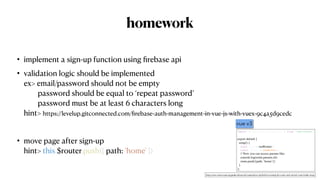 homework
• implement a sign-up function using
fi
rebase api


• validation logic should be implemented
 
ex> email/password should not be empty
 
password should be equal to ‘repeat password’
 
password must be at least 6 characters long
 
hint> https://levelup.gitconnected.com/
fi
rebase-auth-management-in-vue-js-with-vuex-9c4a5d9cedc


• move page after sign-up
 
hint> this.$router.push({ path: 'home' })
import { useRouter, useRoute } from 'vue-router'
export default
{

setup()
{

const router = useRouter()
const route = useRoute()
// Now you can access params like
:

console.log(route.params.id)
;

route.push({path: ‘home’}
)

}

};
vue v3
https://next.router.vuejs.org/guide/advanced/composition-api.html#accessing-the-router-and-current-route-inside-setup
 