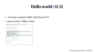 HelloworldⅠ(1/2)
•  we create a project folder with Quasar CLI


• quasar create <folder_name>
Ref : https://quasar.dev/quasar-cli/installation
(base) waynehwang@wayneui-MacBookPro temp % quasar create hello


___


/ _  _ _ __ _ ___ __ _ _ __


| | | | | | |/ _` / __|/ _` | '__|


| |_| | |_| | (_| __  (_| | |


_____,_|__,_|___/__,_|_|




? Project name (internal usage for dev) hello


? Project product name (must start with letter if building mobile apps) hello


? Project description hello world


? Author wayne hwang <wonyong@wonyong.net>


? Pick your CSS preprocessor: SCSS


? Check the features needed for your project: ESLint (recommended), Vuex, Axios


? Pick an ESLint preset: Prettier


? Continue to install project dependencies after the project has been created? (


recommended) NPM


Quasar CLI · Generated "hello".


[*] Installing project dependencies …


[*] Quasar Project initialization finished!


To get started:


cd hello


quasar dev


 