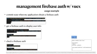 management
f
irebaseauthw/vuex
• commit state when my application obtain a
fi
rebase auth


• get a
fi
rebase auth to display user info


• check a
fi
rebase auth
usage example
auth.signInWithEmailAndPassword(this.text, this.password).then(


(userCredential) => {


this.$store.commit("setFireUser", userCredential.user);


}


)
<div class="text-h6" align="center">


Hi, {{ this.name }}({{ getFireUser.email }})


<br>


…


computed: {


...mapGetters(["getFireUser", "isUserAuth"])


},


mounted() {


this.authAction();


…


methods: {


...mapActions(["signOutAction","authAction"]),
import { useStore } from "vuex"
;

export default
{

setup()
{

const store = useStore()
;

 

store.commit("setFireUser", userCredential.user)
;

}

};
vue v3
https://kyounghwan01.github.io/blog/Vue/vue3/composition-api-vuex/#vuex-%E1%84%89%E1%85%A6%E1%84%90%E1%85%B5%E1%86%BC-%E1%84%86%E1%85%B5%E1%86%BE-store-module-1%E1%84%80%E1%85%A2%E1%84%85%E1%85%A9-%E1%84%89%E1%85%B5%E1%86%AF%E1%84%92%E1%85%A2%E1%86%BC
 