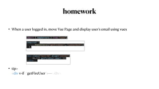 homework
• When a user logged in, move Vue Page and display user’s email using vuex


• tip>
 
<div v-if=“getFireUser">~~</div>
 
computed: {


...mapGetters(["getFireUser", "isUserAuth"])


},


<div class="text-h6" align="center">


Hi,({{ getFireUser.email }})


</div>


import { mapGetters } from "vuex";
 