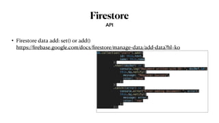 Firestore
• Firestore data add: set() or add()
 
https://
fi
rebase.google.com/docs/
fi
restore/manage-data/add-data?hl=ko
API
db.collection("users").add({


id: this.text,


name: this.name


})


.then((docRef) => {


console.log("Document written with ID: ", docRef.id);


this.$q.notify({


message: "Register Success",


color: 'blue'


})


})


.catch((error) => {


console.error("Error adding document: ", error);


this.$q.notify({


message: error,


color: 'red'


})


});


 
