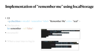 Implementationof“rememberme”usinglocalStorage
• UI
 
<q-checkbox v-model="remember" label="Remember Me" color="teal"/>


• Declaration
 
let remember = ref(‘false')


• mounted()


• When a user tries to log in: if (remember.value == true) {


localStorage.username = email.value;


localStorage.checkbox = remember.value;


} else {


localStorage.username = "";


localStorage.checkbox = "";


}


mounted(){


if(localStorage.checkbox && localStorage.checkbox !==""){


this.remember = true


this.email = localStorage.username


} else {


this.remember = false


}


}


 