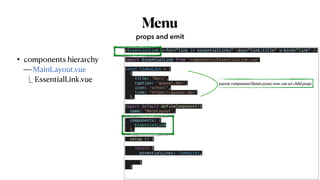 Menu
• components hierarchy
 
⎯ MainLayout.vue
 
EssentialLink.vue
props and emit
<EssentialLink v-for="link in essentialLinks" :key="link.title" v-bind="link" />


…


import EssentialLink from 'components/EssentialLink.vue'


const linksList = [


{


title: 'Docs',


caption: 'quasar.dev',


icon: 'school',


link: 'https://quasar.dev'


},


…


export default defineComponent({


name: 'MainLayout',


components: {


EssentialLink


},
 
 
setup () {


return {


essentialLinks: linksList,


}


}


…
parent component(MainLayout) now can set child props
 