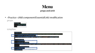 Menu
• <Practice> child component(EssentialLink) modi
fi
cation
 
props
 
  
template
props and emit
external: {


type: Boolean,


default: false


}
<template>


<!-- <router-link :to="link" style="text-decoration: none"> -->


<section v-if="external">


<q-item clickable tag="a" target="_target" :href="link">


…


</q-item>


</section>


<section v-else>


<router-link :to="link" style="text-decoration: none; color: inherit;”>


…


</router-link>


</section>


</template>
 