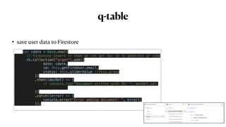 q-table
• save user data to Firestore
 
var cdate = Date.now()


// firestore insert => then we can get doc id to generate qr code


db.collection("qrgen").add({


date: cdate,


id: this.getFireUser.email,


status: this.sliderValue //this.group


})


.then((docRef) => {


// console.log("Document written with ID: ", docRef.id);




})


.catch((error) => {


console.error("Error adding document: ", error);


});


 