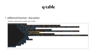 q-table
• additional function - date picker
<template v-slot:top-left>


<div class="q-pa-md" style="width: 150px; margin-top: 20px">


<q-input borderless dense debounce="300" v-model="date" mask="date" :rules="['date']">


<template v-slot:append>


<q-icon name="event" class="cursor-pointer">


<q-popup-proxy ref="qDateProxy" transition-show="scale" transition-hide="scale">


<q-date v-model="date">


<div class="row items-center justify-end">


<q-btn v-close-popup label="Close" color="primary" flat @click="datePicked()"></q-btn>


</div>


</q-date>


</q-popup-proxy>


</q-icon>


</template>


</q-input>


</div>


</template>


should be coded between <q-table> and </q-table>
 