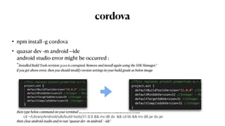 cordova
• npm install -g cordova


• quasar dev -m android --ide
 
android studio error might be occurred :
 
“Installed Build Tools revision 31.0.0 is corrupted. Remove and install again using the SDK Manager.”
 
if you get above error, then you should modify version settings in your build.grade as below image
 
        
then type below command on your terminal (https://stackover
fl
ow.com/questions/68387270/android-studio-error-installed-build-tools-revision-31-0-0-is-corrupted)
 
cd ~/Library/Android/sdk/build-tools/31.0.0 && mv d8 dx && cd lib && mv d8.jar dx.jar
 
then close android studio and re-run “quasar dev -m android —ide"
 