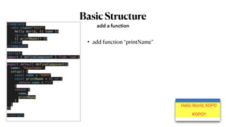 BasicStructure
• add function “printName”
add a function
<template>


<div class="test">


Hello World, {{ name }}


<p></p>


{{ printName() }}


</div>


</template>


<script>


import { defineComponent } from 'vue';


export default defineComponent({


name: 'PageIndex',


setup() {


const name = "KOPO"


const printName = () => {


return name + "!!"


}


return {


name,


printName


}


}


})


</script>


 