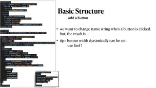 BasicStructure
• we want to change name string when a button is clicked.
 
but, the result is …


• tip> button width dynamically can be set.
 
use $ref !
add a button
<template>


<div class="test" ref="topitem">


Hello World, {{ name }}


<p></p>


{{ printName(name) }}


</div>


<q-btn


@click="changeName"


class="button is-primary"


color="primary"

label="BUTTON"


:style="{width: itemWidth+'px'}" />


</template>


<script>


import { defineComponent, ref } from 'vue';


export default defineComponent({


name: 'PageIndex',


mounted() {


this.itemWidth = this.$refs.topitem.clientWidth


console.log(this.itemWidth)


},


setup() {


let name = "KOPO"


let itemWidth = ref(0)


const printName = (param) => {


return 'hello '+ param + "!!"


}


const changeName = () => {


name = "Button Clicked"


console.log("name chaged? ", name)


}


return {


name,


itemWidth,


printName,


changeName


}


}


})


</script>
<style lang="scss">


.test {


color: red;


background-color: yellow;


text-align: center;


font-size: 30px;


width: 300px;


}


</style>
 