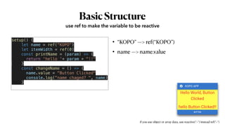 BasicStructure
• “KOPO” —> ref(“KOPO”)


• name —> name.value
use ref to make the variable to be reactive
setup() {


let name = ref("KOPO")


let itemWidth = ref(0)


const printName = (param) => {


return 'hello '+ param + "!!"


}


const changeName = () => {


name.value = "Button Clicked"


console.log("name chaged? ", name)


}


if you use object or array data, use reactive(“~”) instead ref(“~”)
 
