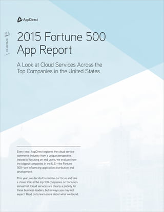 Every year, AppDirect explores the cloud service
commerce industry from a unique perspective.
Instead of focusing on end users, we evaluate how
the biggest companies in the U.S.—the Fortune
500—are influencing application distribution and
development.
This year, we decided to narrow our focus and take
a closer look at the top 100 companies on Fortune’s
annual list. Cloud services are clearly a priority for
these business leaders, but in ways you may not
expect. Read on to learn more about what we found.
2015 Fortune 500
App Report
A Look at Cloud Services Across the
Top Companies in the United States
INFOGRAPHIC
 