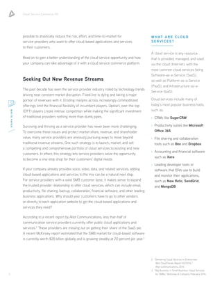 Cloud Service Commerce 101
3
WHITEPAPER
possible to drastically reduce the risk, effort, and time-to-market for
service providers who want to offer cloud-based applications and services
to their customers.
Read on to gain a better understanding of the cloud service opportunity and how
your company can take advantage of it with a cloud service commerce platform.
Seeking Out New Revenue Streams
The past decade has seen the service provider industry roiled by technology trends
driving near constant market disruption. Fixed line is dying and taking a major
portion of revenues with it. Eroding margins across increasingly commoditized
offerings limit the financial flexibility of incumbent players. Upstart, over-the-top
(OTT) players create intense competition while making the significant investment
of traditional providers nothing more than dumb pipes.
Surviving and thriving as a service provider has never been more challenging.
To overcome these issues and protect market share, revenue, and shareholder
value, many service providers are anxiously pursuing ways to move beyond
traditional revenue streams. One such strategy is to launch, market, and sell
a compelling and comprehensive portfolio of cloud services to existing and new
customers. In effect, this strategy lets service providers seize the opportunity
to become a one-stop shop for their customers’ digital needs.
If your company already provides voice, video, data, and related services, adding
cloud-based applications and services to the mix can be a natural next step.
For service providers with a solid SMB customer base, it makes sense to expand
the trusted provider relationship to offer cloud services, which can include email,
productivity, file sharing, backup, collaboration, financial software, and other leading
business applications. Why should your customers have to go to other vendors
or directly to each application website to get the cloud-based applications and
services they need?
According to a recent report by Allot Communications, less than half of
communication service providers currently offer public cloud applications and
services.2
These providers are missing out on getting their share of the SaaS pie.
A recent McKinsey report estimated that the SMB market for cloud-based software
is currently worth $28 billion globally and is growing steadily at 20 percent per year.3
WHAT ARE CLOUD
SERVICES?
A cloud service is any resource
that is provided, managed, and used
via the cloud (Internet), with the
most common cloud services being
Software-as-a-Service (SaaS),
as well as Platform-as-a-Service
(PaaS), and Infrastructure-as-a-
Service (IaaS).
Cloud services include many of
today’s most popular business tools,
such as:
›› CRMs like SugarCRM
›› Productivity suites like Microsoft
Office 365
›› File sharing and collaboration
tools such as Box and Dropbox
›› Accounting and financial software
such as Xero
›› Leading developer tools or
software that ISVs use to build
and monitor their applications,
such as New Relic, SendGrid,
and MongoDB
2	 “Delivering Cloud Services to Enterprises:
Allot CloudTrends Report H2/2014,”
Allot Communications, 2014.
3	 “Big Business in Small Business: Cloud Services
for SMBs,” McKinsey  Company, February 2014.
 