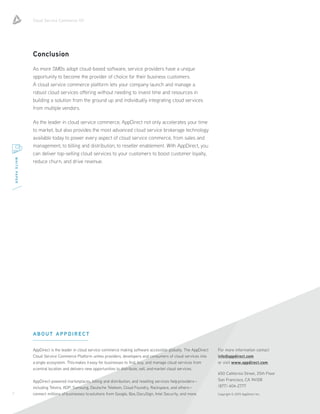 Cloud Service Commerce 101
7
WHITEPAPER
ABOUT APPDIRECT
AppDirect is the leader in cloud service commerce making software accessible globally. The AppDirect
Cloud Service Commerce Platform unites providers, developers and consumers of cloud services into
a single ecosystem. This makes it easy for businesses to find, buy, and manage cloud services from
a central location and delivers new opportunities to distribute, sell, and market cloud services.
AppDirect-powered marketplaces, billing and distribution, and reselling services help providers—
including Telstra, ADP, Samsung, Deutsche Telekom, Cloud Foundry, Rackspace, and others—
connect millions of businesses to solutions from Google, Box, DocuSign, Intel Security, and more.
For more information contact
info@appdirect.com
or visit www.appdirect.com.
650 California Street, 25th Floor
San Francisco, CA 94108
(877) 404-2777
Copyright © 2015 AppDirect Inc.
Conclusion
As more SMBs adopt cloud-based software, service providers have a unique
opportunity to become the provider of choice for their business customers.
A cloud service commerce platform lets your company launch and manage a
robust cloud services offering without needing to invest time and resources in
building a solution from the ground up and individually integrating cloud services
from multiple vendors.
As the leader in cloud service commerce, AppDirect not only accelerates your time
to market, but also provides the most advanced cloud service brokerage technology
available today to power every aspect of cloud service commerce, from sales and
management, to billing and distribution, to reseller enablement. With AppDirect, you
can deliver top-selling cloud services to your customers to boost customer loyalty,
reduce churn, and drive revenue.
 