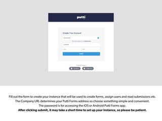 Fill out the form to create your instance that will be used to create forms, assign users and read submissions etc.
The Company URL determines your Putti Forms address so choose something simple and convenient.
The password is for accessing the iOS or Android Putti Forms app.
After clicking submit, it may take a short time to set up your instance, so please be patient.
 