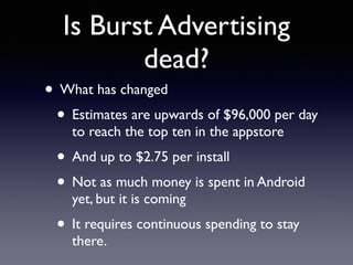 Is Burst Advertising 
dead? 
• What has changed 
• Estimates are upwards of $96,000 per day 
to reach the top ten in the appstore 
• And up to $2.75 per install 
• Not as much money is spent in Android 
yet, but it is coming 
• It requires continuous spending to stay 
there. 
 