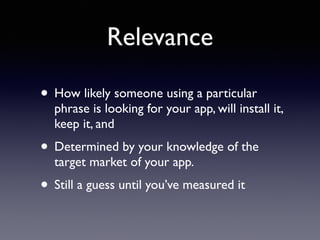 Relevance 
• How likely someone using a particular 
phrase is looking for your app, will install it, 
keep it, and 
• Determined by your knowledge of the 
target market of your app. 
• Still a guess until you’ve measured it 
 
