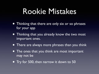 Rookie Mistakes 
• Thinking that there are only six or so phrases 
for your app 
• Thinking that you already know the two most 
important ones. 
• There are always more phrases than you think 
• The ones that you think are most important 
may not be 
• Try for 500, then narrow it down to 50 
 