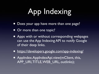 App Indexing 
• Does your app have more than one page? 
• Or more than one topic? 
• Apps with or without corresponding webpages 
can use the App Indexing API to notify Google 
of their deep links. 
• https://developers.google.com/app-indexing/ 
• AppIndex.AppIndexApi.view(mClient, this, 
APP_URI, TITLE, WEB_URL, outlinks); 
 