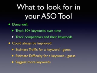 What to look for in 
your ASO Tool 
• Done well: 
• Track 50+ keywords over time 
• Track competitors and their keywords 
• Could always be improved: 
• Estimate Traffic for a keyword - guess 
• Estimate Difficulty for a keyword - guess 
• Suggest more keywords 
 