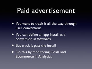 Paid advertisement 
• You want to track it all the way through 
user conversions 
• You can define an app install as a 
conversion in Adwords 
• But track it past the install 
• Do this by monitoring Goals and 
Ecommerce in Analytics 
 