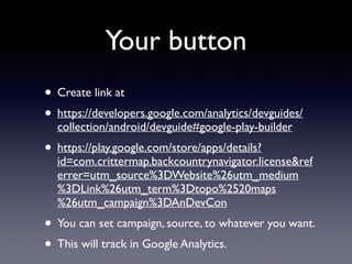 Your button 
• Create link at 
• https://developers.google.com/analytics/devguides/ 
collection/android/devguide#google-play-builder 
• https://play.google.com/store/apps/details? 
id=com.crittermap.backcountrynavigator.license&ref 
errer=utm_source%3DWebsite%26utm_medium 
%3DLink%26utm_term%3Dtopo%2520maps 
%26utm_campaign%3DAnDevCon 
• You can set campaign, source, to whatever you want. 
• This will track in Google Analytics. 
 