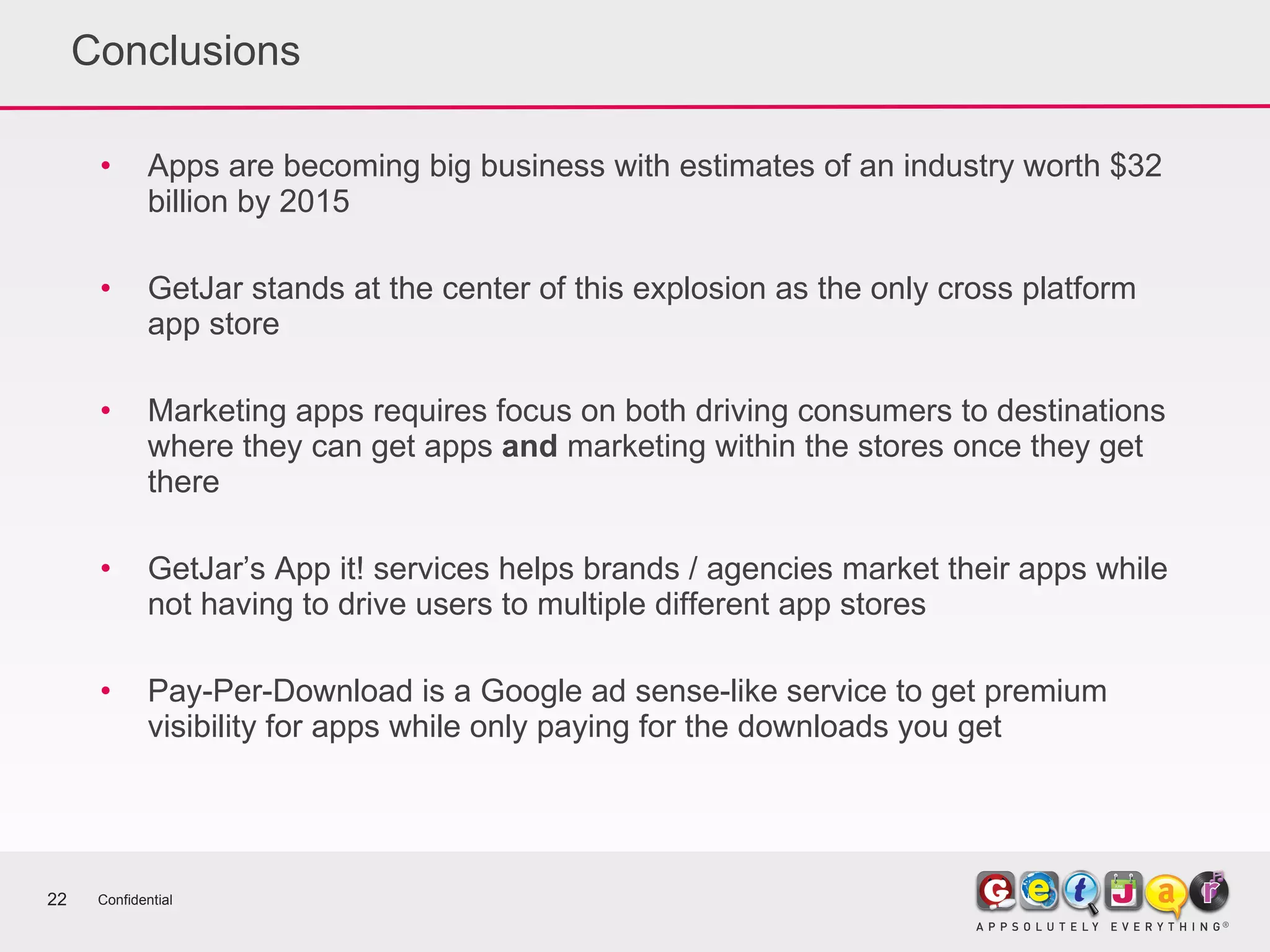 Conclusions Apps are becoming big business with estimates of an industry worth $32 billion by 2015 GetJar stands at the center of this explosion as the only cross platform app store Marketing apps requires focus on both driving consumers to destinations where they can get apps  and  marketing within the stores once they get there GetJar’s App it! services helps brands / agencies market their apps while not having to drive users to multiple different app stores Pay-Per-Download is a Google ad sense-like service to get premium visibility for apps while only paying for the downloads you get Confidential 