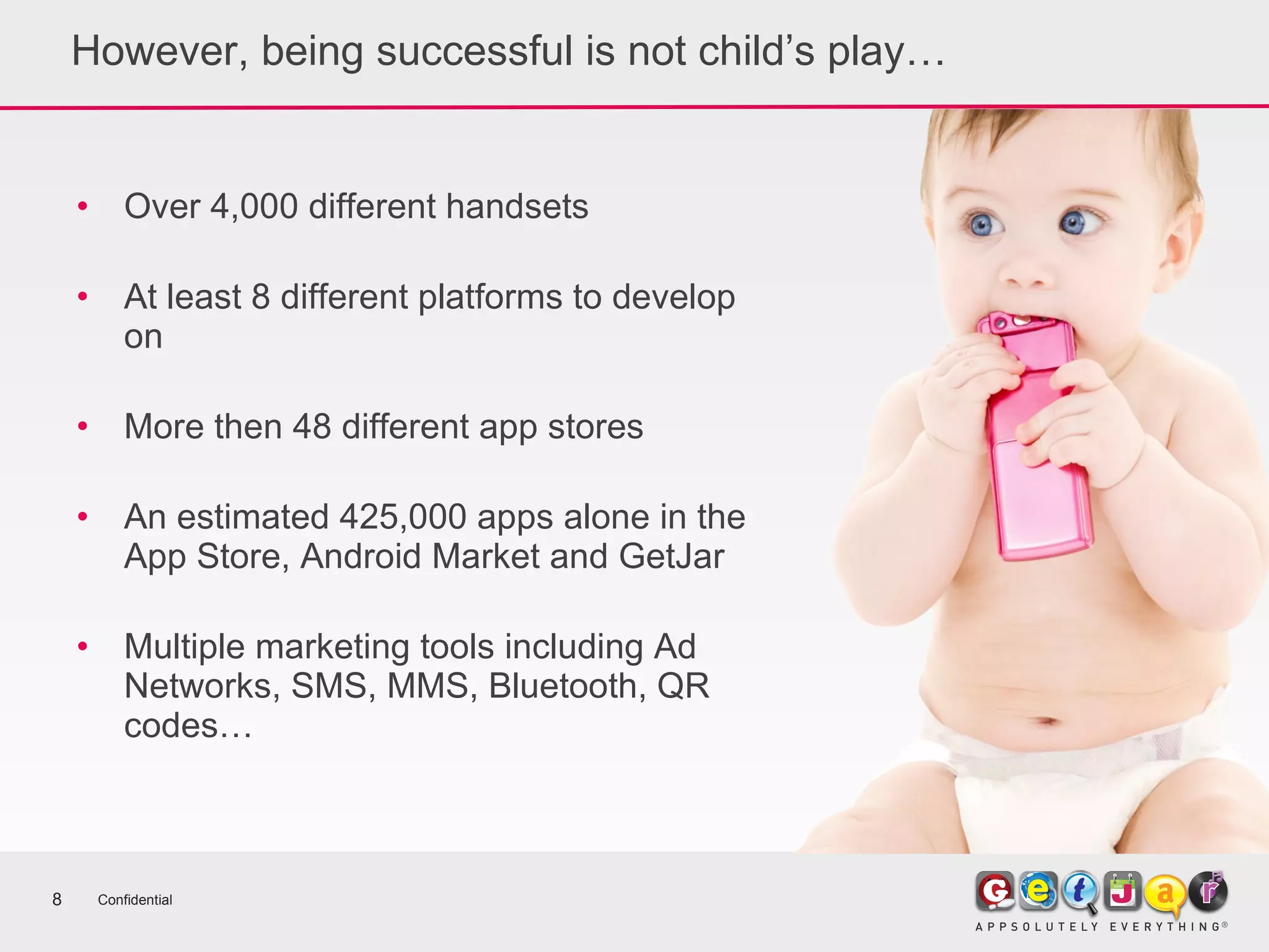 However, being successful is not child’s play… Over 4,000 different handsets At least 8 different platforms to develop on More then 48 different app stores An estimated 425,000 apps alone in the App Store, Android Market and GetJar Multiple marketing tools including Ad Networks, SMS, MMS, Bluetooth, QR codes… Confidential 