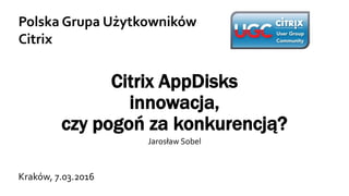 Citrix AppDisks
innowacja,
czy pogoń za konkurencją?
Jarosław Sobel
Polska Grupa Użytkowników
Citrix
Kraków, 7.03.2016
 