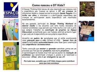 O Design Thinking Kids nasceu de uma inspiração que começou com
a experiência que tivemos ao aplicar o DT em crianças de
diferentes idades e classes sociais no projeto Desde Pequeno. Vi o
brilho nos olhos, o interesse e a participação espontânea das
crianças ao participarem desta experiência com resultados
surpreendentes.
No ano passado, participei do Design Thinking Weekend de
Gabriel Coelho e me encantei com esta forma inovadora de
resolver problemas. Logo percebi que tinha muito a ver com o jeito
que sempre trabalhei na construção de projetos no Espaço
Educacional, acreditando que o ser humano está em primeiro lugar
e que cada um é especialista em sua própria experiência.
Acredito em quebra de paradigmas que já estão acontecendo
como educação para a vida (School of life), “pensar fora da
caixa”(criatividade),autoconhecimento como base para construção
das competências socioemocionais .
Tenho convicção que ensinar e aprender caminham juntos em um
processo que tem que ser produtivo, mas muito prazeroso.
A aprendizagem no mundo atual tem que se pautar na resolução de
problemas que sensibilizam crianças e jovens e os mobilizam a
solucionar. Afinal, isto é ser inteligente no sec.21!
Por tudo isso, acredito que o DT Kids chegou para contribuir
para que isso aconteça.
Como nasceu o DT Kids?
 