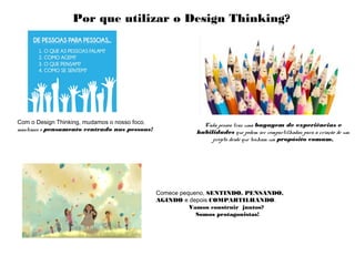 Com o Design Thinking, mudamos o nosso foco,
mantemos o pensamento centrado nas pessoas!
Comece pequeno, SENTINDO, PENSANDO,
AGINDO e depois COMPARTILHANDO.
Vamos construir juntos?
Somos protagonistas!
Por que utilizar o Design Thinking?
Cada pessoa traz uma bagagem de experiências e
habilidades que podem ser compartilhadas para a criação de um
projeto desde que tenham um propósito comum.
 