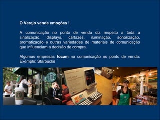 O Varejo vende emoções ! A comunicação no ponto de venda diz respeito a toda a sinalização, displays, cartazes, iluminação, sonorização, aromatização e outras variedades de materiais de comunicação que influenciam a decisão de compra. Algumas empresas  focam  na comunicação no ponto de venda. Exemplo: Starbucks 