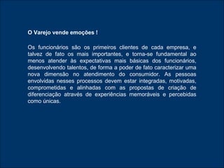 O Varejo vende emoções ! Os funcionários são os primeiros clientes de cada empresa, e talvez de fato os mais importantes, e torna-se fundamental ao menos atender às expectativas mais básicas dos funcionários, desenvolvendo talentos, de forma a poder de fato caracterizar uma nova dimensão no atendimento do consumidor. As pessoas envolvidas nesses processos devem estar integradas, motivadas, comprometidas e alinhadas com as propostas de criação de diferenciação através de experiências memoráveis e percebidas como únicas. 