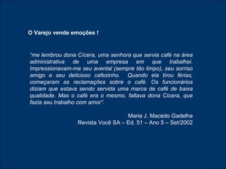“ me lembrou dona Cícera, uma senhora que servia café na área administrativa de uma empresa em que trabalhei. Impressionavam-me seu avental (sempre tão limpo), seu sorriso amigo e seu delicioso cafezinho.  Quando ela tirou férias, começaram as reclamações sobre o café. Os funcionários diziam que estava sendo servida uma marca de café de baixa qualidade. Mas o café era o mesmo, faltava dona Cícera, que fazia seu trabalho com amor”.  Maria J. Macedo Gadelha Revista Você SA – Ed. 51 – Ano 5 – Set/2002 O Varejo vende emoções ! 