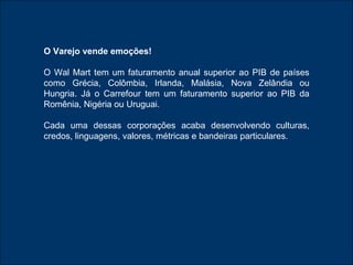 O Varejo vende emoções! O Wal Mart tem um faturamento anual superior ao PIB de países como Grécia, Colômbia, Irlanda, Malásia, Nova Zelândia ou Hungria. Já o Carrefour tem um faturamento superior ao PIB da Romênia, Nigéria ou Uruguai. Cada uma dessas corporações acaba desenvolvendo culturas, credos, linguagens, valores, métricas e bandeiras particulares.  